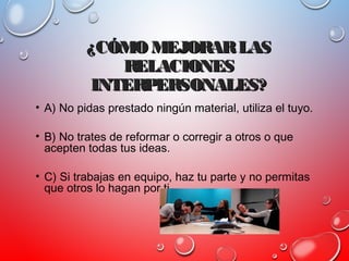 ¿CÓMO MEJORARLAS¿CÓMO MEJORARLAS
RELACIONESRELACIONES
INTERPERSONALES?INTERPERSONALES?
• A) No pidas prestado ningún material, utiliza el tuyo.
• B) No trates de reformar o corregir a otros o que
acepten todas tus ideas.
• C) Si trabajas en equipo, haz tu parte y no permitas
que otros lo hagan por ti.
 