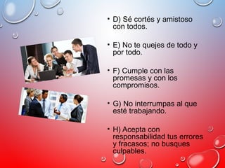• D) Sé cortés y amistoso
con todos.
• E) No te quejes de todo y
por todo.
• F) Cumple con las
promesas y con los
compromisos.
• G) No interrumpas al que
esté trabajando.
• H) Acepta con
responsabilidad tus errores
y fracasos; no busques
culpables.
 