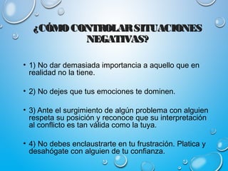 ¿CÓMOCONTROLARSITUACIONES¿CÓMOCONTROLARSITUACIONES
NEGATIVAS?NEGATIVAS?
• 1) No dar demasiada importancia a aquello que en
realidad no la tiene.
• 2) No dejes que tus emociones te dominen.
• 3) Ante el surgimiento de algún problema con alguien
respeta su posición y reconoce que su interpretación
al conflicto es tan válida como la tuya.
• 4) No debes enclaustrarte en tu frustración. Platica y
desahógate con alguien de tu confianza.
 