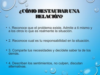 ¿CÓMO RESTAURARUNA¿CÓMO RESTAURARUNA
RELACIÓN?RELACIÓN?
• 1. Reconoce que el problema existe. Admite a ti mismo y
a los otros lo que es realmente la situación.
• 2. Reconoce cual es tu responsabilidad en la situación.
• 3. Comparte tus necesidades y decídete saber la de los
demás.
• 4. Describan los sentimientos, no culpen, discutan
alternativas.
 