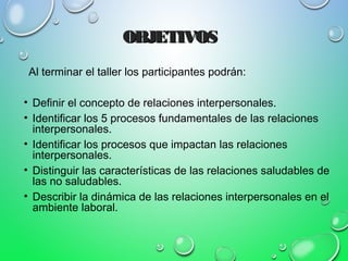 OBJETIVOSOBJETIVOS
Al terminar el taller los participantes podrán:
• Definir el concepto de relaciones interpersonales.
• Identificar los 5 procesos fundamentales de las relaciones
interpersonales.
• Identificar los procesos que impactan las relaciones
interpersonales.
• Distinguir las características de las relaciones saludables de
las no saludables.
• Describir la dinámica de las relaciones interpersonales en el
ambiente laboral.
 