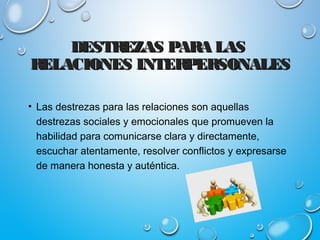 DESTREZAS PARA LASDESTREZAS PARA LAS
RELACIONES INTERPERSONALESRELACIONES INTERPERSONALES
• Las destrezas para las relaciones son aquellas
destrezas sociales y emocionales que promueven la
habilidad para comunicarse clara y directamente,
escuchar atentamente, resolver conflictos y expresarse
de manera honesta y auténtica.
 