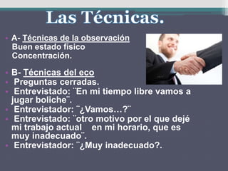 • A- Técnicas de la observación
Buen estado físico
Concentración.
• B- Técnicas del eco
• Preguntas cerradas.
• Entrevistado: ¨En mi tiempo libre vamos a
jugar boliche¨.
• Entrevistador: ¨¿Vamos…?¨
• Entrevistado: ¨otro motivo por el que dejé
mi trabajo actual en mi horario, que es
muy inadecuado¨.
• Entrevistador: ¨¿Muy inadecuado?.
 