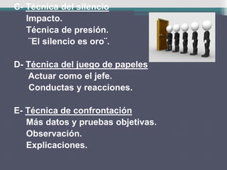 C- Técnica del silencio
Impacto.
Técnica de presión.
¨El silencio es oro¨.
D- Técnica del juego de papeles
Actuar como el jefe.
Conductas y reacciones.
E- Técnica de confrontación
Más datos y pruebas objetivas.
Observación.
Explicaciones.
 