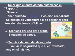 F- Dejar que el entrevistado establezca el
¨Rapport¨.
Silencio.
Tener cuidado Posición rechazante.
Selección de vendedores o de personal para
área de relaciones públicas.
G- Técnicas del uso del agrado
Situación de apoyo.
H- Técnica del uso del desagrado
Evaluar la seguridad que el entrevistado
tiene en sí mismo.
 