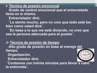 I- Técnica de presión emocional
Grado de control emocional que el entrevistado
tiene en sí mismo.
Entrevistador dirá:
¨Lo siento mucho, pero no creo que todo esté tan
bien como usted dice¨.
¨En base a lo que me está diciendo, no creo que
sea la persona adecuada para el puesto¨.
J- Técnica de presión de tiempo
Alto grado de presión en base al manejo del
tiempo.
Organización.
Entrevistador dirá:
¨Contamos con treinta minutos para llevar a cabo
la entrevista¨.
 
