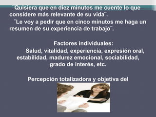 ¨Quisiera que en diez minutos me cuente lo que
considere más relevante de su vida¨.
¨Le voy a pedir que en cinco minutos me haga un
resumen de su experiencia de trabajo¨.
Factores individuales:
Salud, vitalidad, experiencia, expresión oral,
estabilidad, madurez emocional, sociabilidad,
grado de interés, etc.
Percepción totalizadora y objetiva del
entrevistado.
 