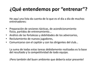 ¿Qué entendemos por “entrenar”?
He aquí una lista da cuenta de lo que es el dia a dia de muchos
entrenadores:
• Preparación de sesiones tácticas, de acondicionamiento
físico, partidos de entrenamiento...
• Análisis de las fortalezas y debilidades de los adversarios,
• Reclutamiento de nuevos jugadores,
• Comunicarse con el capitán y con los dirigentes del club…
La suma de todas estas tareas debidamente realizadas es la base
del resultado y la competitividad de todo equipo.
¡Pero también del buen ambiente que debería estar presente!
 