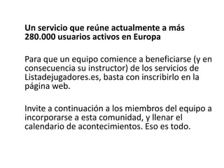 Un servicio que reúne actualmente a más
280.000 usuarios activos en Europa
Para que un equipo comience a beneficiarse (y en
consecuencia su instructor) de los servicios de
Listadejugadores.es, basta con inscribirlo en la
página web.
Invite a continuación a los miembros del equipo a
incorporarse a esta comunidad, y llenar el
calendario de acontecimientos. Eso es todo.
 
