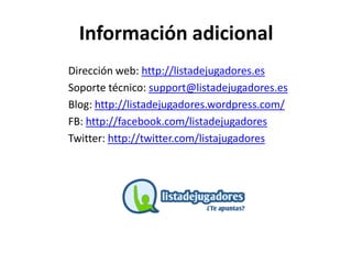 Información adicional
Dirección web: http://listadejugadores.es
Soporte técnico: support@listadejugadores.es
Blog: http://listadejugadores.wordpress.com/
FB: http://facebook.com/listadejugadores
Twitter: http://twitter.com/listajugadores
 
