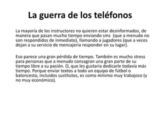 La guerra de los teléfonos
La mayoría de los instructores no quieren estar desinformados, de
manera que pasan mucho tiempo enviando sms (que a menudo no
son respondidos de inmediato), llamando a jugadores (que a veces
dejan a su servicio de mensajeria responder en su lugar).
Eso parece una gran pérdida de tiempo. También es mucho stress
para personas que a menudo consagran una gran parte de su
tiempo libre a su pasión. O, que les gustaria dedicarle todavía más
tiempo. Porque enviar textos a todo un equipo de fútbol o
baloncesto, incluidos sustitutos, es como mínimo muy trabajoso (y
no muy económico).
 