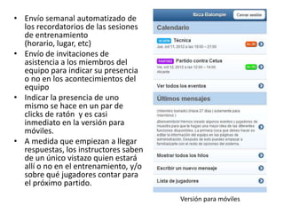 • Envío semanal automatizado de
los recordatorios de las sesiones
de entrenamiento
(horario, lugar, etc)
• Envío de invitaciones de
asistencia a los miembros del
equipo para indicar su presencia
o no en los acontecimientos del
equipo
• Indicar la presencia de uno
mismo se hace en un par de
clicks de ratón y es casi
inmediato en la versión para
móviles.
• A medida que empiezan a llegar
respuestas, los instructores saben
de un único vistazo quien estará
allí o no en el entrenamiento, y/o
sobre qué jugadores contar para
el próximo partido.
Versión para móviles
 
