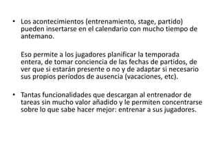 • Los acontecimientos (entrenamiento, stage, partido)
pueden insertarse en el calendario con mucho tiempo de
antemano.
Eso permite a los jugadores planificar la temporada
entera, de tomar conciencia de las fechas de partidos, de
ver que si estarán presente o no y de adaptar si necesario
sus propios períodos de ausencia (vacaciones, etc).
• Tantas funcionalidades que descargan al entrenador de
tareas sin mucho valor añadido y le permiten concentrarse
sobre lo que sabe hacer mejor: entrenar a sus jugadores.
 