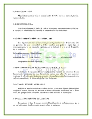 2.- DIFUSIÓN EN LINEA
Mejorar la difusión en línea de las actividades de ICA a través de facebook, twitter,
página web, Etc.
3.- DIFUSIÓN POR SALA
Ante determinadas actividades de carácter importante, como asambleas resolutivas,
se entregará la información directamente en las salas de los distintos cursos.
F.- RESPONSABILIDAD SOCIAL ESTUDIANTIL
Este departamento tiene como función principal generar espacios de encuentro entre
las personas de esta comunidad y todos aquellos que padecen algún tipo de
empobrecimiento, ya sea material o espiritual, con la finalidad de ir en ayuda de aquellos
que lo necesitan.
Jefe de Departamento: Claudia Moltedo
Renata Muzzio Felipe González Gonzalo Valdes Norma Catrilaf
Las propuestas son las siguientes:
1.- PROFESIONALIZAR EL PROCESO DE ASIGNACIÓN DE BECAS
Actualmente la selección de los beneficiados la efectúan los miembros de este
departamento, careciendo de toda herramienta técnica para ello. Por esto queremos
objetivizar la selección a través de una comisión externa al centro de alumnos, por ejemplo
profesores, estudiantes de último año de Servicio Social, etc.
2.- ACCIONES SOCIALES MENSUALES
Realizar de manera mensual actividades sociales en distintos lugares, como hogares,
colegios de escasos recursos, etc. Mezclar el talento de nuestros estudiantes con la ayuda
social, por ejemplo dando conciertos o exhibiendo obras de teatro en esos lugares.
3.- EVALUACIÓN MENSUAL DE LAS BECAS
Es necesario evaluar de manera semestral la utilización de las becas, puesto que si
son mal utilizadas o simplemente no se aprovechan, se reasignan.
 