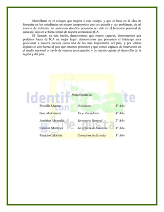 Identifícate es el eslogan que inspira a este equipo, y que se basa en la idea de
fomentar en los estudiantes un mayor compromiso con sus escuela y sus problemas, de tal
manera de enfrentar los próximos desafíos pensando no sólo en el bienestar personal de
cada uno sino en el bien común de nuestra comunidad ICA.
El llamado ya esta hecho, demostremos que somos capaces, demostremos que
podemos hacer de ICA un mejor lugar, demostremos que poseemos el liderazgo para
posicionar a nuestra escuela como una de las mas importantes del país, y por ultimo
digámosle con fuerza al país que estamos presentes y que somos capaces de insertarnos en
el medio nacional a través de nuestra preocupación y de nuestro aporte al desarrollo de la
región y del país.
Mesa Ejecutiva:
Priscilla Marzan Presidenta 3° Año
Gonzalo Garrote Vice- Presidente 4° Año
Américo Alvarado Secretario General 2° Año
Catalina Montoya Secretaria de Finanzas 4° Año
Patricio Calderón Consejero de Escuela 3° Año
 