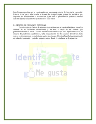 hacerlos protagonistas en la construcción de una nueva escuela de ingeniería comercial.
Esto se ve en parte solucionado, activando los delegados por generación, debido a que
logramos así descentralizar la información y por ende la participación, pudiendo conocer
con más detalle los conflictos e intereses de cada curso.
F.- CENTRO DE ALUMNOS INTEGRAL
Creemos que un Centro de alumnos debe representar a los estudiantes en todos los
ámbitos de su desarrollo universitario, y no solo a través de los eventos que
permanentemente se hacen. En este sentido consideramos que falta representatividad en
materia de problemas académicos, falta preocupación por los asuntos deportivos, falta
mayor posicionamiento en materia de acción asocial, en definitiva hace falta estar presente
en todas las instancias y en todos los procesos en donde el estudiante se desenvuelve.
 