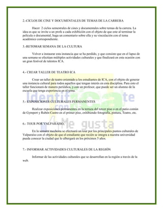 2.-CICLOS DE CINE Y DOCUMENTALES DE TEMAS DE LA CARRERA
Hacer 2 ciclos semestrales de cines y documentales sobre temas de la carrera. La
idea es que se invite a un profe a cada exhibición con el objeto de que este al terminar la
película o documental, haga un comentario sobre ella y su vinculación con el tema
académico correspondiente.
3.-RETOMAR SEMANA DE LA CULTURA
Volver a instaurar esta instancia que se ha perdido, y que consiste que en el lapso de
una semana se efectúan múltiples actividades culturales y que finalizará en esta ocasión con
un gran festival de talentos ICA.
4.- CREAR TALLER DE TEATRO ICA
Crear un taller de teatro orientado a los estudiantes de ICA, con el objeto de generar
una instancia cultural para todos aquellos que tengan interés en esta disciplina. Para esto el
taller funcionará de manera periódica, y con un profesor, que puede ser un alumno de la
escuela que tenga experiencia en el tema.
5.- EXPOSICIONES CULTURALES PERMANENTES
Realizar exposiciones permanentes en la terraza del tercer piso o en el patio común
de Gympert y Rubén Castro en el primer piso, exhibiendo fotografía, pintura, Teatro, etc.
6.- TOUR POR VALPARAISO,
En la semana mechona se efectuará un tour por los principales puntos culturales de
Valparaíso con el objeto de que el estudiante que recién se integra a nuestra universidad
pueda conocer la ciudad que lo albergará en los próximos 5 años.
7.- INFORMAR ACTIVIDADES CULTURALES DE LA REGIÓN
Informar de las actividades culturales que se desarrollan en la región a través de la
web.
 