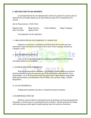 C.-DEPARTAMENTO DE DEPORTE
La principal función de este departamento consiste en generar los espacios para el
desarrollo de actividades deportivas de toda índole por parte de los estudiantes de la
escuela.
Jefe de Departamento: Pablo Vidal
Raquel Caneo Diego Navarro Victor Calderón Diego Velasquez
Enzo Carvacho Ignacio Perez
Las propuestas son las siguientes:
1.- ORGANIZACIÓN DE EXCURSIONES Y CAMINATAS
Organizar excursiones y caminatas con toda la gente de la carrera que este
interesada a lugares de atractivos turísticos de la zona. Como el parque nacional La
Campana y otros.
2.- DIA DEPORTIVO MENSUAL
Crear un día al mes donde todos los estudiantes y profesores de ICA realicen
actividades deportivas en conjunto.
3.- ENTRENAMIENTOS PERIODICOS
Realizar entrenamientos constantes y que integren a todos aquellos que quieran
practicar deporte, no solo a las personas que tienen habilidades sobresalientes en esa
especialidad , con el fin de que todo aquel que quiera hacer algún deporte tenga donde
poder perfeccionarse.( en disciplinas como el fútbol, tenis, pin pon, rugby, voleibol,
basquetbol )
4.- CLAVE DEPORTIVA
Trabajar para mantener esta clave y ocuparla de manera constante.
5.-OLIMPIADAS CONCAIC
Informar esta actividad con anticipación para así gestionar una buena programación
de pruebas y controles que no sea perjudicial para el alumno. Además gestionar los fondos
suficientes para que nadie quede sin participar por tener los recursos económicos.
 