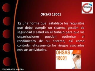 OHSAS 18001

               Es una norma que establece los requisitos
              que debe cumplir un sistema gestión de
              seguridad y salud en el trabajo para que las
              organizaciones    puedan     optimizar    el
              rendimiento de su sistema, así como
              controlar eficazmente los riesgos asociados
              con sus actividades.




PONENTE: JOSE MAYORA
 