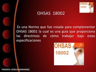 OHSAS 18002

              Es una Norma que fue creada para complementar
             OHSAS 18001 la cual es una guía que proporciona
             las directrices de cómo trabajar bajo estas
             especificaciones




PONENTE: JESSICA HERNANDEZ
 