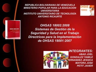 REPUBLICA BOLIVARIANA DE VENEZUELA
MINISTERIO POPULAR PARA LA EDUCACIÓN
             UNIVERSITARIA
INSTITUTO UNIVERSITARIO DE TECNOLOGÍA
           ANTONIO RICAURTE


           OHSAS 18002:2008
       Sistemas de Gestión de la
    Seguridad y Salud en el Trabajo
   Directrices para la Implementación
         de OHSAS 18001:2007


                               INTEGRANTES:
                                     ABAD JOEL
                                GONZALEZ YAMILE
                              HERNANDEZ JESSICA
                                   MAYORA JOSE
                                    PETIT JAVIER
 