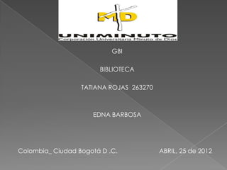 GBI

                       BIBLIOTECA

                  TATIANA ROJAS 263270



                     EDNA BARBOSA




Colombia_ Ciudad Bogotá D .C.            ABRIL, 25 de 2012
 