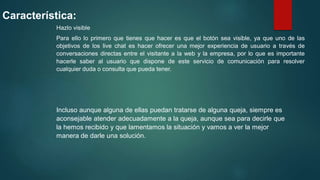 Característica:
Hazlo visible
Para ello lo primero que tienes que hacer es que el botón sea visible, ya que uno de las
objetivos de los live chat es hacer ofrecer una mejor experiencia de usuario a través de
conversaciones directas entre el visitante a la web y la empresa, por lo que es importante
hacerle saber al usuario que dispone de este servicio de comunicación para resolver
cualquier duda o consulta que pueda tener.
Incluso aunque alguna de ellas puedan tratarse de alguna queja, siempre es
aconsejable atender adecuadamente a la queja, aunque sea para decirle que
la hemos recibido y que lamentamos la situación y vamos a ver la mejor
manera de darle una solución.
 