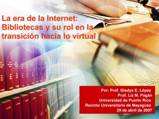 La era de la Internet: Bibliotecas y su rol en la transición hacia lo virtual Por: Prof. Gladys E. López  Prof. Liz M. Pagán Universidad de Puerto Rico  Recinto Universitario de Mayagüez  29 de abril de 2007 