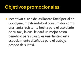    Incentivar el uso de las llantas Taxi Special de
    Goodyear, mostrándolo al consumidor como
    una llanta resistente hecha para el uso diario
    de su taxi, la cual le dará un mejor costo
    beneficio para su uso, es una llanta q esta
    especialmente diseñada para el trabajo
    pesado de su taxi.
 