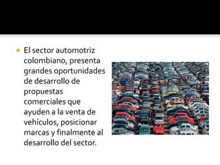    El sector automotriz
    colombiano, presenta
    grandes oportunidades
    de desarrollo de
    propuestas
    comerciales que
    ayuden a la venta de
    vehículos, posicionar
    marcas y finalmente al
    desarrollo del sector.
 