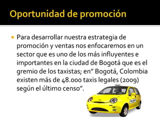    Para desarrollar nuestra estrategia de
    promoción y ventas nos enfocaremos en un
    sector que es uno de los más influyentes e
    importantes en la ciudad de Bogotá que es el
    gremio de los taxistas; en” Bogotá, Colombia
    existen más de 48.000 taxis legales (2009)
    según el último censo”.
 