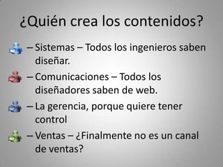 ¿Quién crea los contenidos?
 – Sistemas – Todos los ingenieros saben 
   diseñar.
 – Comunicaciones – Todos los 
   diseñadores saben de web.
 – La gerencia, porque quiere tener 
   control
 – Ventas – ¿Finalmente no es un canal 
   de ventas?
 