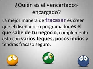¿Quién es el «encartado» 
            encargado?
La mejor manera de fracasar es creer 
que el diseñador o programador es el 
que sabe de tu negocio, complementa 
esto con varios Jeques, pocos indios y 
tendrás fracaso seguro.
 