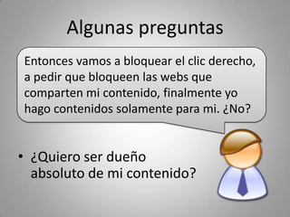 Algunas preguntas
Entonces vamos a bloquear el clic derecho, 
a pedir que bloqueen las webs que 
comparten mi contenido, finalmente yo 
hago contenidos solamente para mi. ¿No?


• ¿Quiero ser dueño 
  absoluto de mi contenido?
 