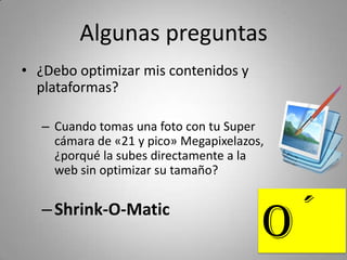 Algunas preguntas
• ¿Debo optimizar mis contenidos y 
  plataformas?

   – Cuando tomas una foto con tu Super
     cámara de «21 y pico» Megapixelazos, 
     ¿porqué la subes directamente a la 
     web sin optimizar su tamaño?


   – Shink‐O‐Matic
                                         O´
 