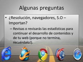Algunas preguntas
• ¿Resolución, navegadores, S.O –
  Importan?
  – Revisas o revisarás las estadísticas para 
    continuar el desarrollo de contenidos y 
    de tu web (porque no termina, 
    recuérdalo!).
 