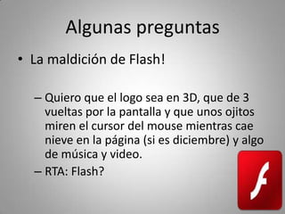 Algunas preguntas
• La maldición de Flash!

  – Quiero que el logo sea en 3D, que de 3 
    vueltas por la pantalla y que unos ojitos 
    miren el cursor del mouse mientras cae 
    nieve en la página (si es diciembre) y algo 
    de música y video.
  – RTA: Flash?
 