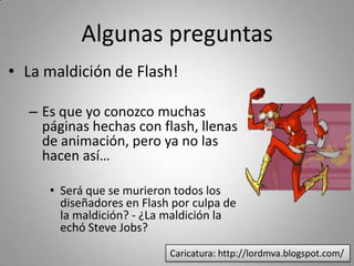 Algunas preguntas
• La maldición de Flash!

  – Es que yo conozco muchas 
    páginas hechas con flash, llenas 
    de animación, pero ya no las 
    hacen así… 

     • Será que se murieron todos los 
       diseñadores en Flash por culpa de 
       la maldición? ‐ ¿La maldición la 
       echó Steve Jobs?
                           Caricatura: http://lordmva.blogspot.com/
 