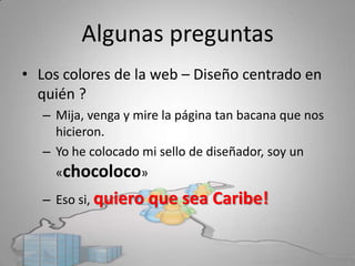 Algunas preguntas
• Los colores de la web – Diseño centrado en 
  quién ?
   – Mija, venga y mire la página tan bacana que nos 
     hicieron.
   – Yo he colocado mi sello de diseñador, soy un 
     «chocoloco»
   – Eso si, quiero que sea Caribe!
 