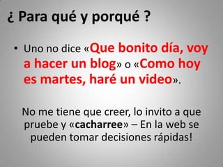 ¿ Para qué y porqué ?
• Uno no dice «Que bonito día, voy 
  a hacer un blog» o «Como hoy 
  es martes, haré un video».

  No me tiene que creer, lo invito a que 
  pruebe y «cacharree» – En la web se 
   pueden tomar decisiones rápidas!
 