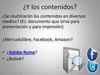 ¿Y los contenidos?
¿Se reutilizarán los contenidos en diversos 
medios? (EJ; documento que sirva para 
presentación y para impresión)

¿Mercadolibre, Facebook, Amazon?

• ¿Adobe Rome?
• ¿Bubok?
 