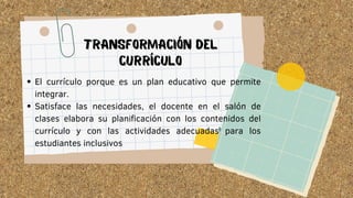 El currículo porque es un plan educativo que permite
integrar.
Satisface las necesidades, el docente en el salón de
clases elabora su planificación con los contenidos del
currículo y con las actividades adecuadas para los
estudiantes inclusivos
TRANSFORMACIÓN DEL
CURRÍCULO
 
