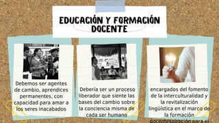 EDUCACIÓN Y FORMACIÓN
DOCENTE
Debemos ser agentes
de cambio, aprendices
permanentes, con
capacidad para amar a
los seres inacabados
Debería ser un proceso
liberador que siente las
bases del cambio sobre
la conciencia misma de
cada ser humano
encargados del fomento
de la interculturalidad y
la revitalización
lingüística en el marco de
la formación
 