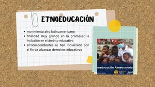 movimiento afro latinoamericano
finalidad muy grande en la promover la
inclusión en el ámbito educativo
afrodescendientes se han movilizado con
el fin de alcanzar derechos educativos
ETNOEDUCACIÓN
 