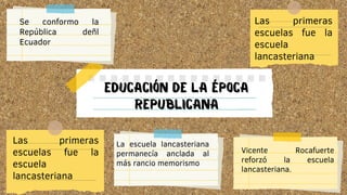 EDUCACIÓN DE LA ÉPOCA
REPUBLICANA
Se conformo la
República deñl
Ecuador
Las primeras
escuelas fue la
escuela
lancasteriana
Las primeras
escuelas fue la
escuela
lancasteriana
La escuela lancasteriana
permanecía anclada al
más rancio memorismo
Vicente Rocafuerte
reforzó la escuela
lancasteriana.
 
