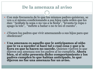 De la amenaza al aviso

 Con más frecuencia de lo que los mismos padres quisieran, se
  ven a sí mismo condicionando a sus hijos cada orden que les
  dan: “Acábate la sopa o no vas a la fiesta”, “levanta tu ropa o
  apago la tele”, “métete a bañar o no te leo el cuento”.

 ¿Tienen los padres que vivir amenazando a sus hijos para que
  obedezcan?

 Una amenaza es aquello que le anticipamos al niño
  que le va a suceder si hace tal o cual cosa y que a la
  hora en que la hacen no sucede. Quienes vuelven lo que
  dijeron una amenaza son los padres al no cumplirla. Ahora
  bien, si el niño presenta dicho comportamiento y los
  padres cumplen lo que habían anticipado, lo que
  dijeron no fue una amenaza fue un aviso.
 