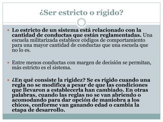 ¿Ser estricto o rígido?

 Lo estricto de un sistema está relacionado con la
 cantidad de conductas que están reglamentadas. Una
 escuela militarizada establece códigos de comportamiento
 para una mayor cantidad de conductas que una escuela que
 no lo es.

 Entre menos conductas con margen de decisión se permitan,
 más estricto es el sistema.

 ¿En qué consiste la rigidez? Se es rígido cuando una
 regla no se modifica a pesar de que las condiciones
 que llevaron a establecerla han cambiado. En otras
 palabras, cuando las reglas no se van abriendo o
 acomodando para dar opción de maniobra a los
 chicos, conforme van ganando edad o cambia la
 etapa de desarrollo.
 
