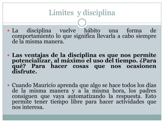 Límites y disciplina

 La   disciplina vuelve hábito una forma de
 comportamiento lo que significa llevarla a cabo siempre
 de la misma manera.

 Las ventajas de la disciplina es que nos permite
 potencializar, al máximo el uso del tiempo. ¿Para
 qué? Para hacer cosas que nos ocasionen
 disfrute.

 Cuando Mauricio aprenda que algo se hace todos los días
 de la misma manera y a la misma hora, los padres
 consiguen que vaya automatizando la respuesta. Esto
 permite tener tiempo libre para hacer actividades que
 nos interesa.
 