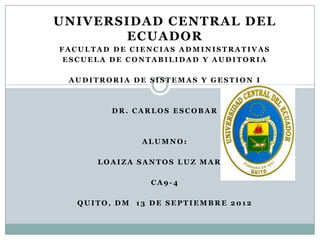 UNIVERSIDAD CENTRAL DEL
       ECUADOR
FACULTAD DE CIENCIAS ADMINISTRATIVAS
 ESCUELA DE CONTABILIDAD Y AUDITORIA

 AUDITRORIA DE SISTEMAS Y GESTION I



         DR. CARLOS ESCOBAR



              ALUMNO:

      LOAIZA SANTOS LUZ MARIA

                CA9-4

   QUITO, DM 13 DE SEPTIEMBRE 2012
 