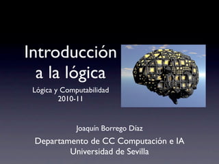 Introducción
  a la lógica
 Lógica y Computabilidad
         2010-11


              Joaquín Borrego Díaz
 Departamento de CC Computación e IA
         Universidad de Sevilla
 